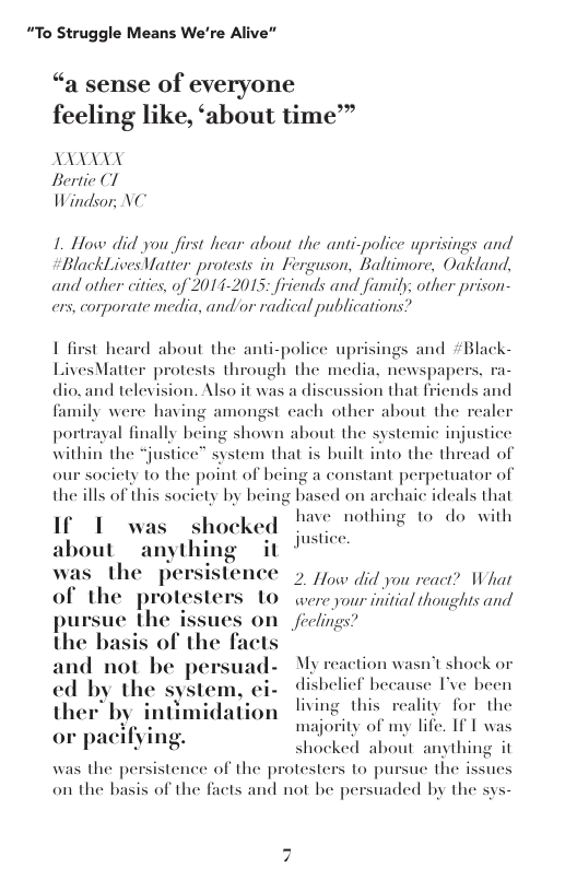 “To Struggle Means We’re  “a sense of everyone feeling like, ‘about time™  AXANXY Bertie (1 Windsor, NC  1. How did you first hear about the anti-police uprisings and  BlackLives Vatier protests in Ferguson, Baltimore, Oakland, and other cities, of 2014-2015; friends and faumily; other prison- ers, corporate media, and or radical publications?  1 first heard about the anti-police uprisings and #Black- LivesMatter protests through the media. newspapers dio.and television. Also it was a discussion that friends and family were having amongst cach other about the rea portraal finally being shown about the systemic injustice within the “justice” system that is built into the thread of our socity to the point of being a constant perpetuator of the ills of this socicty by being based on archaic ideals that T have nothing to do with  about it !  as the persislence 5 o did you reac? What of the protesters 10 wereyour initial thoughss and ue the i feclings?  oles  s shocked !  st  My reaction wasn’t shock or ed by the system, ei- disbeliel because Tve been ther by intimidation ving this reality for the or pacifying ity of my life. If 1 was  and not be pe  majc shocked about anything it was the persistence of the protesters to pu on the basis of the facts and not be persuaded by the sys-  ue the issues  